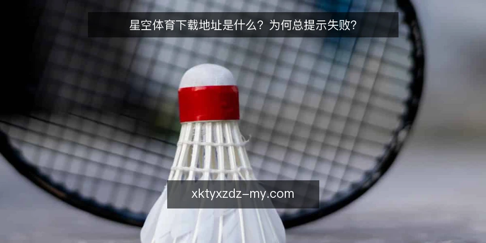 星空体育下载地址是什么?为何总提示失败? — 常见的下载失败场景 配图