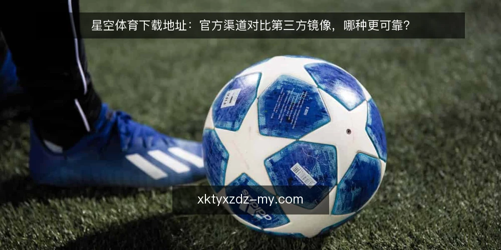 星空体育下载地址:官方渠道对比第三方镜像,哪种更可靠? — 为何现在需要审计下载地址 配图